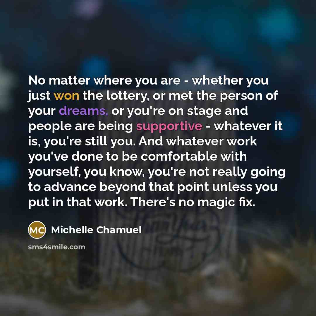 “No matter where you are - whether you just won the lottery, or met the person of your dreams, or you're on stage and people are being supportive - whatever it is, you're still you. And whatever work you've done to be comfortable with yourself, you know, you're not really going to advance beyond…” quote by Michelle Chamuel