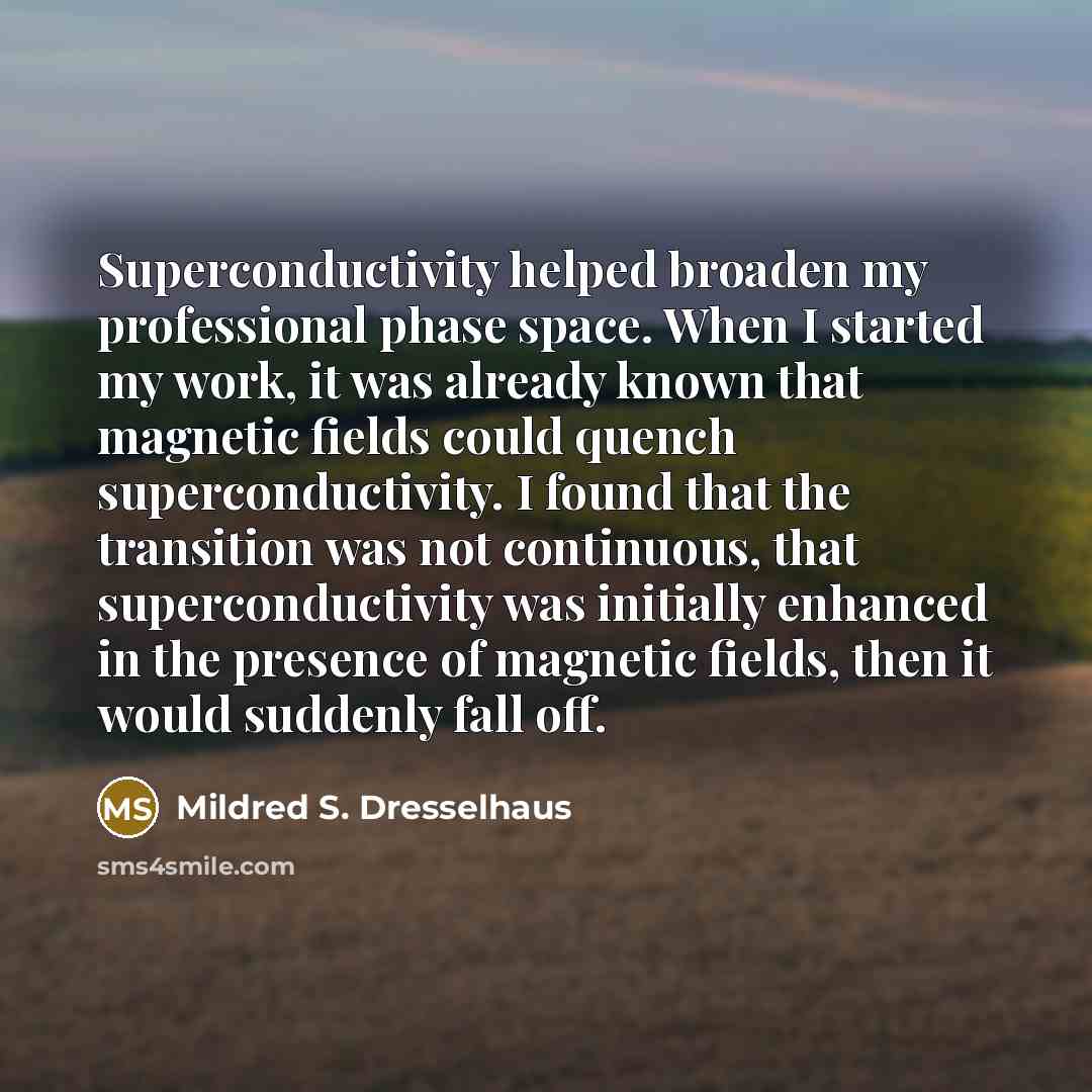 “Superconductivity helped broaden my professional phase space. When I started my work, it was already known that magnetic fields could quench superconductivity. I found that the transition was not continuous, that superconductivity was initially enhanced in the presence of magnetic fields, then it…” quote by Mildred S. Dresselhaus