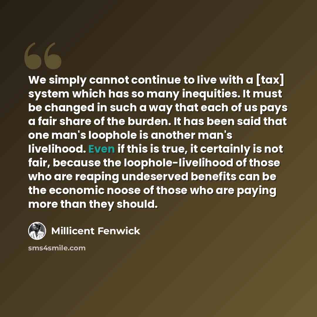 “We simply cannot continue to live with a [tax] system which has so many inequities. It must be changed in such a way that each of us pays a fair share of the burden. It has been said that one man's loophole is another man's livelihood. Even if this is true, it certainly is not fair, because the…” quote by Millicent Fenwick