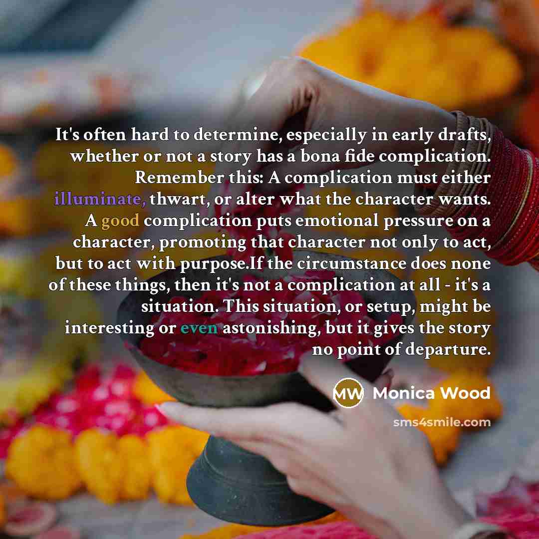 “It's often hard to determine, especially in early drafts, whether or not a story has a bona fide complication. Remember this: A complication must either illuminate, thwart, or alter what the character wants. A good complication puts emotional pressure on a character, promoting that character not…” quote by Monica Wood