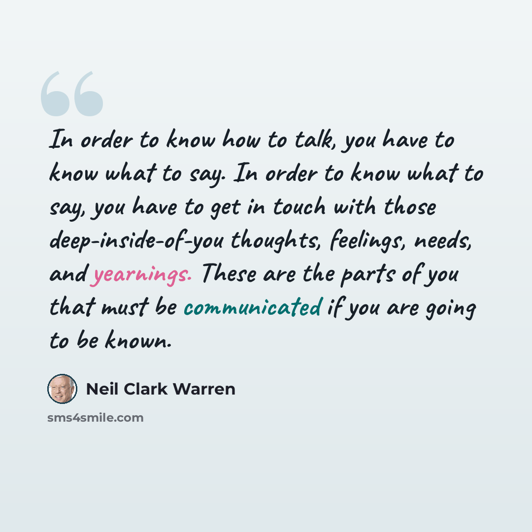 “In order to know how to talk, you have to know what to say. In order to know what to say, you have to get in touch with those deep-inside-of-you thoughts, feelings, needs, and yearnings. These are the parts of you that must be communicated if you are going to be known.” quote by Neil Clark Warren