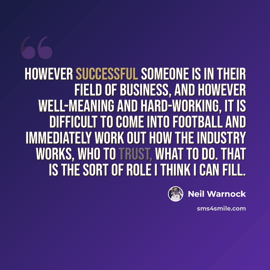 “However successful someone is in their field of business, and however well-meaning and hard-working, it is difficult to come into football and immediately work out how the industry works, who to trust, what to do. That is the sort of role I think I can fill.” quote by Neil Warnock