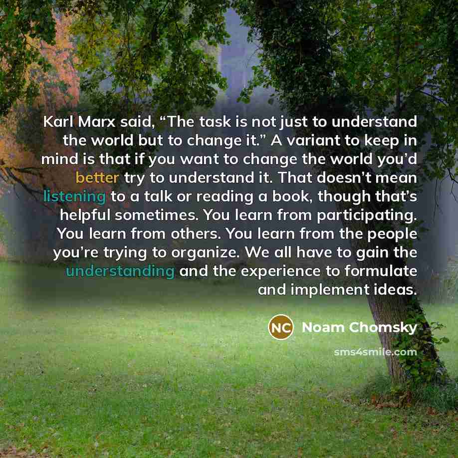 “Karl Marx said, “The task is not just to understand the world but to change it.” A variant to keep in mind is that if you want to change the world you’d better try to understand it. That doesn’t mean listening to a talk or reading a book, though that’s helpful sometimes. You learn from…” quote by Noam Chomsky