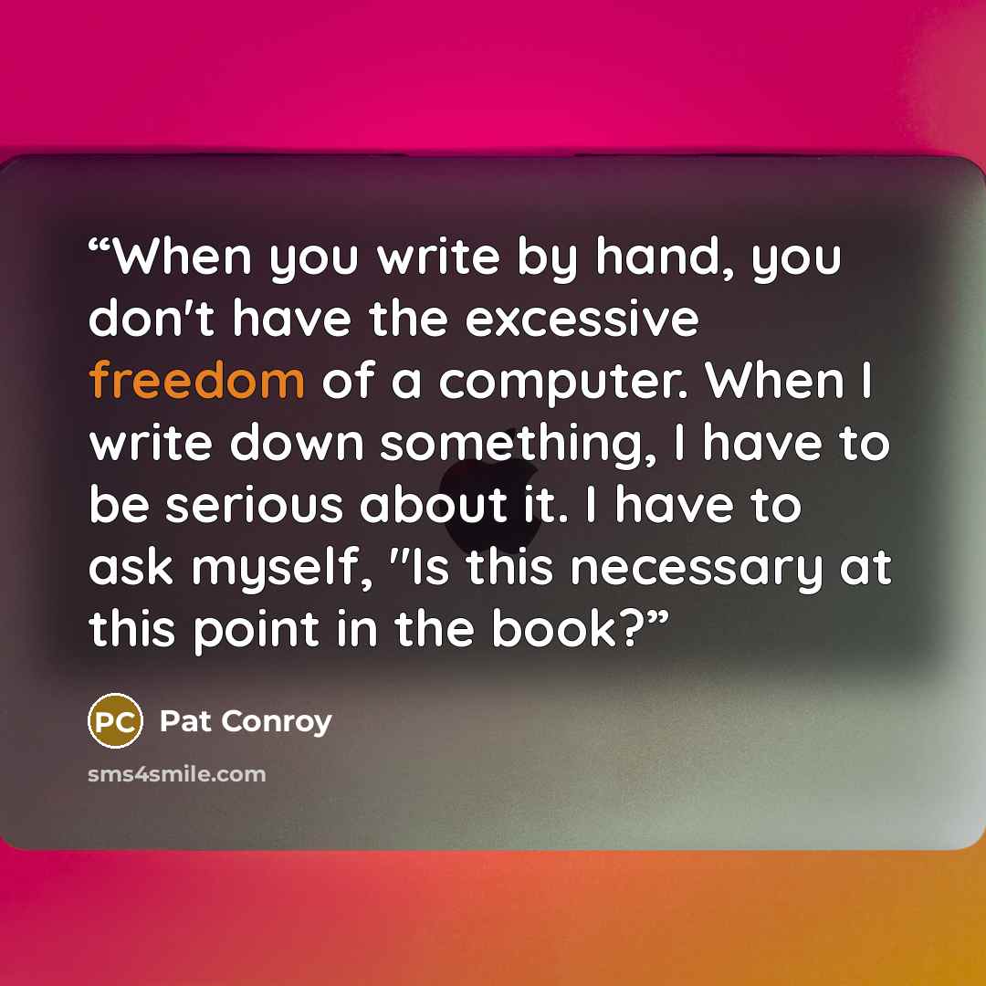 “When you write by hand, you don't have the excessive freedom of a computer. When I write down something, I have to be serious about it. I have to ask myself, "Is this necessary at this point in the book?” quote by Pat Conroy