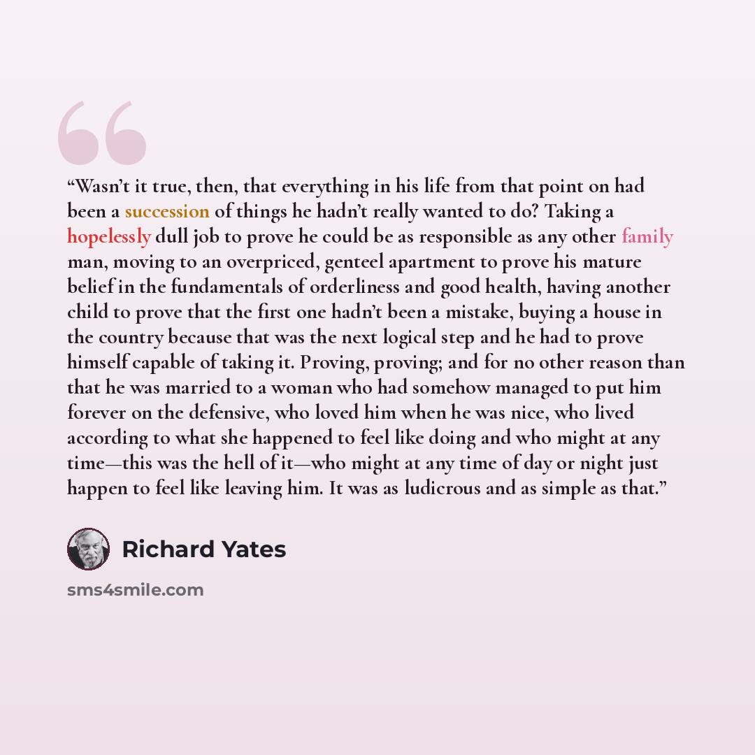 “Wasn’t it true, then, that everything in his life from that point on had been a succession of things he hadn’t really wanted to do? Taking a hopelessly dull job to prove he could be as responsible as any other family man, moving to an overpriced, genteel apartment to prove his mature belief in the…” quote by Richard Yates