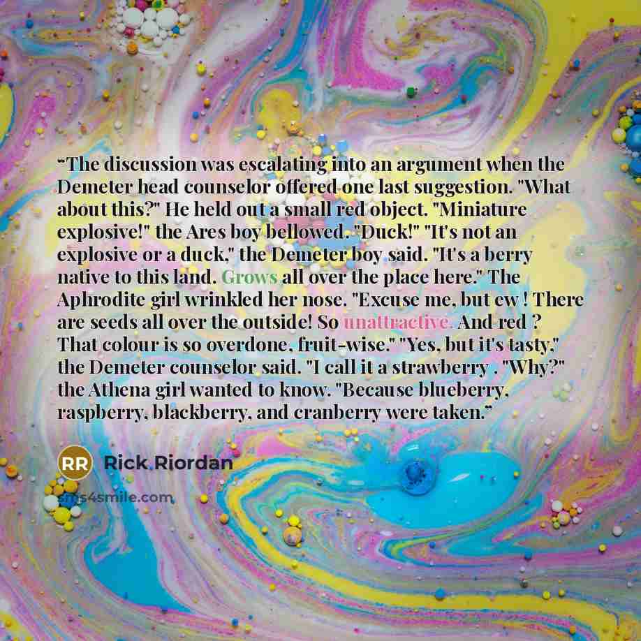 “The discussion was escalating into an argument when the Demeter head counselor offered one last suggestion. "What about this?" He held out a small red object. "Miniature explosive!" the Ares boy bellowed. "Duck!" "It's not an explosive or a duck," the Demeter boy said. "It's a berry native to this…” quote by Rick Riordan