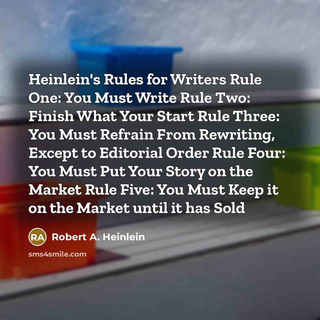 “Heinlein's Rules for Writers Rule One: You Must Write Rule Two: Finish What Your Start Rule Three: You Must Refrain From Rewriting, Except to Editorial Order Rule Four: You Must Put Your Story on the Market Rule Five: You Must Keep it on the Market until it has Sold” quote by Robert A. Heinlein