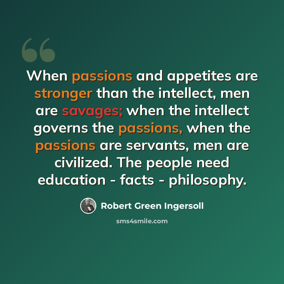 “When passions and appetites are stronger than the intellect, men are savages; when the intellect governs the passions, when the passions are servants, men are civilized. The people need education - facts - philosophy.” quote by Robert Green Ingersoll