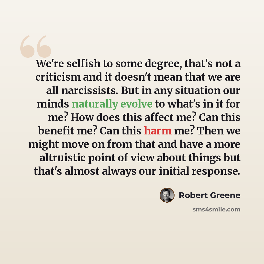 “We're selfish to some degree, that's not a criticism and it doesn't mean that we are all narcissists. But in any situation our minds naturally evolve to what's in it for me? How does this affect me? Can this benefit me? Can this harm me? Then we might move on from that and have a more altruistic…” quote by Robert Greene