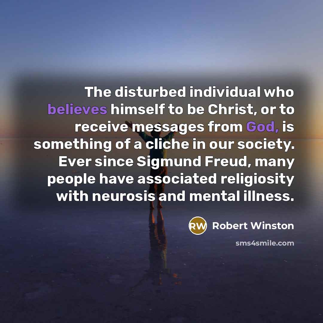 “The disturbed individual who believes himself to be Christ, or to receive messages from God, is something of a cliche in our society. Ever since Sigmund Freud, many people have associated religiosity with neurosis and mental illness.” quote by Robert Winston