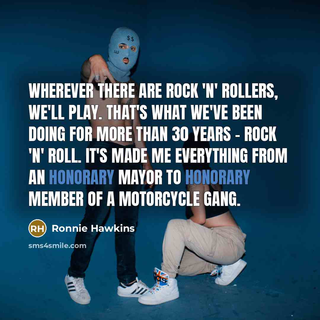 “Wherever there are rock 'n' rollers, we'll play. That's what we've been doing for more than 30 years - rock 'n' roll. It's made me everything from an honorary mayor to honorary member of a motorcycle gang.” quote by Ronnie Hawkins