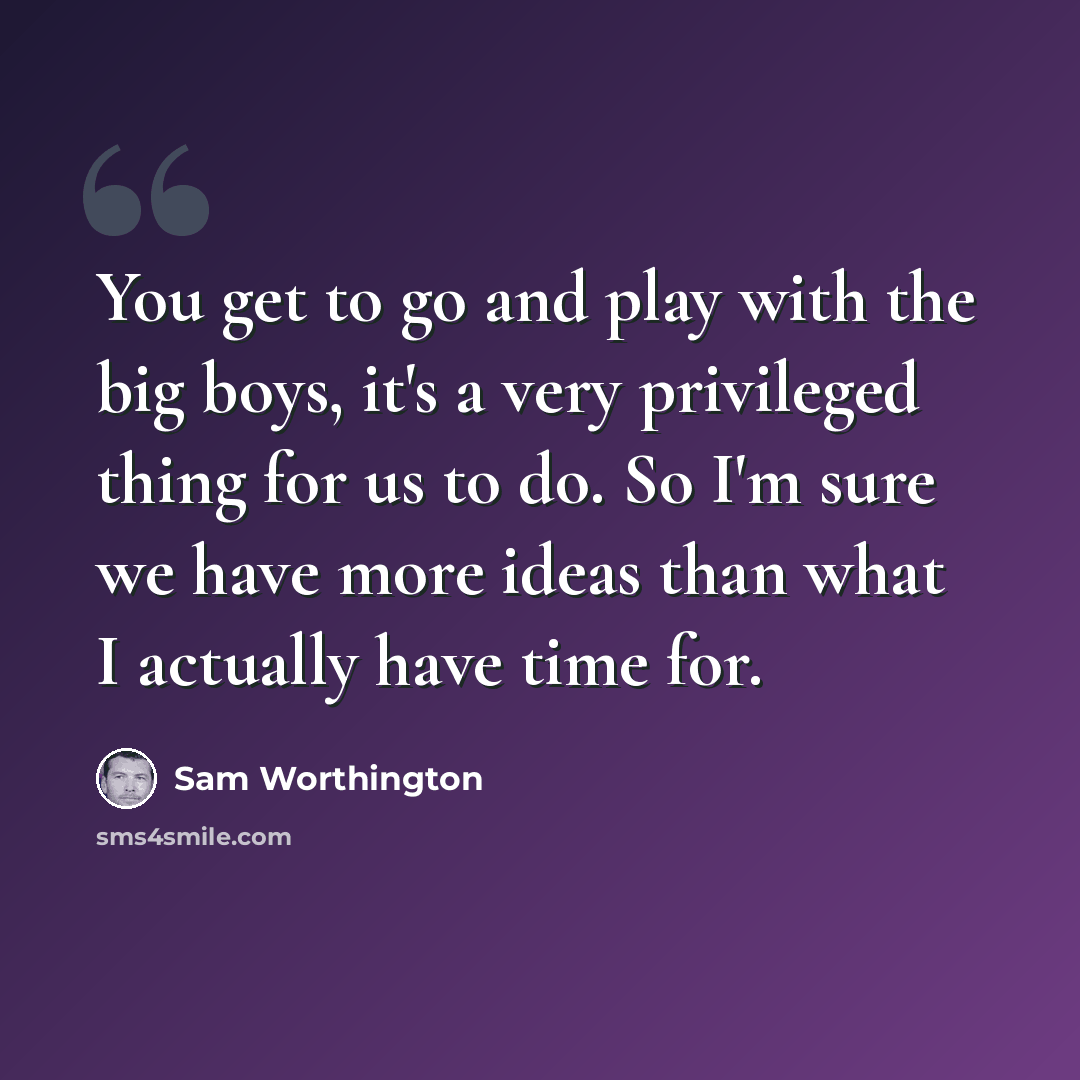“You get to go and play with the big boys, it's a very privileged thing for us to do. So I'm sure we have more ideas than what I actually have time for.” quote by Sam Worthington