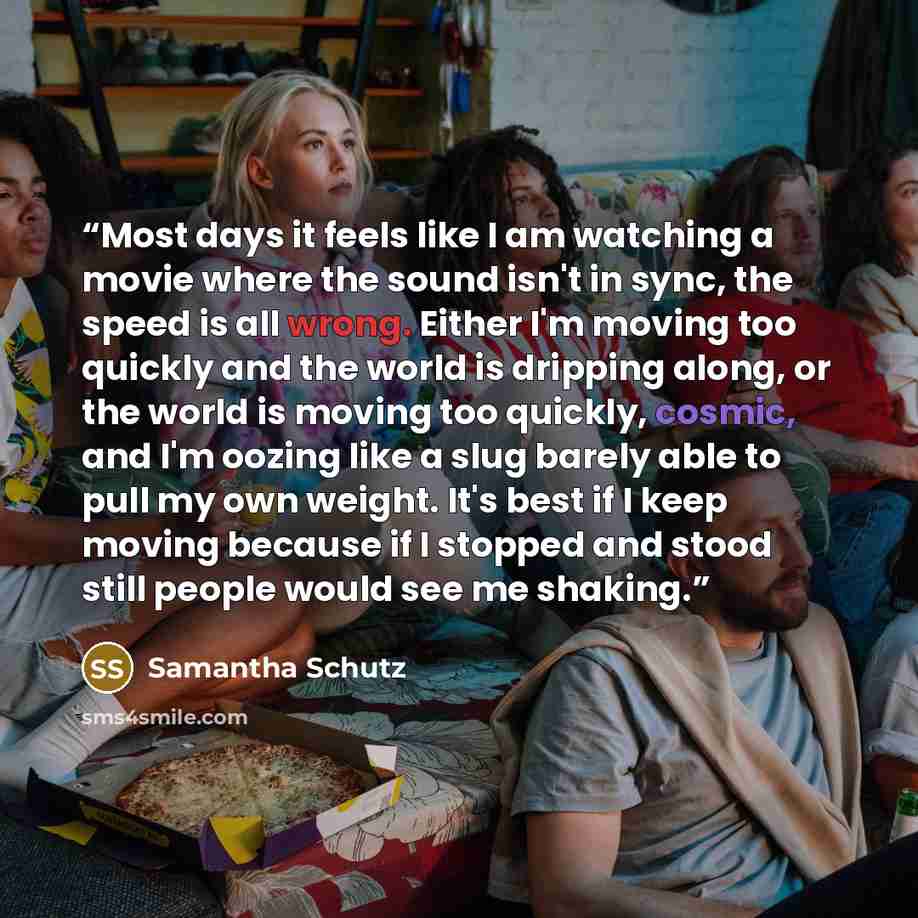 “Most days it feels like I am watching a movie where the sound isn't in sync, the speed is all wrong. Either I'm moving too quickly and the world is dripping along, or the world is moving too quickly, cosmic, and I'm oozing like a slug barely able to pull my own weight. It's best if I keep moving…” quote by Samantha Schutz