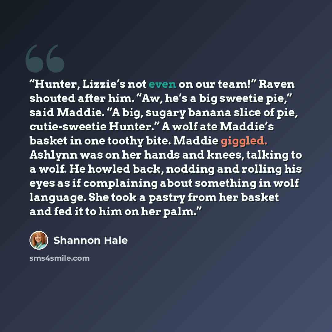 “Hunter, Lizzie’s not even on our team!” Raven shouted after him. “Aw, he’s a big sweetie pie,” said Maddie. “A big, sugary banana slice of pie, cutie-sweetie Hunter.” A wolf ate Maddie’s basket in one toothy bite. Maddie giggled. Ashlynn was on her hands and knees, talking to a wolf. He howled…” quote by Shannon Hale