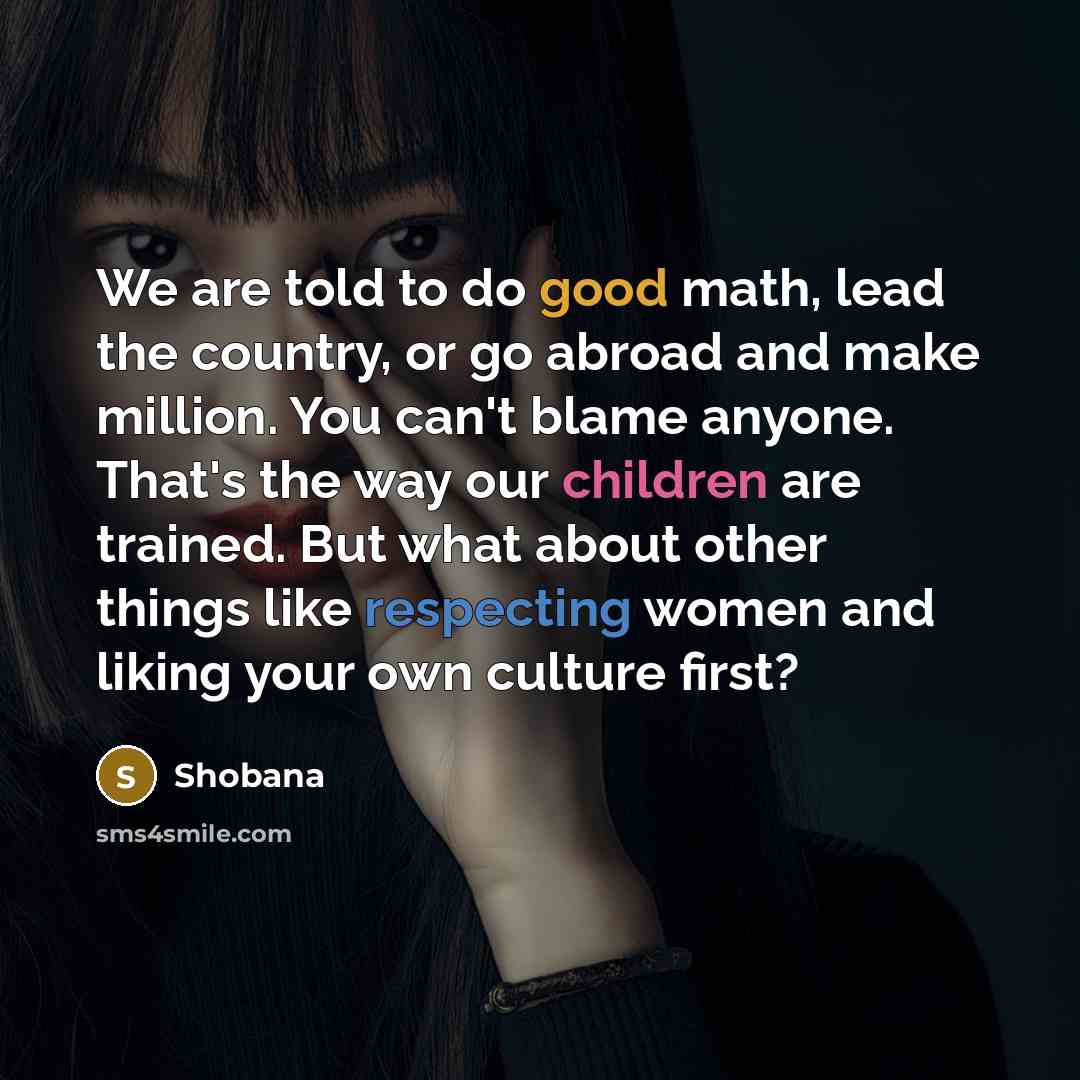 “We are told to do good math, lead the country, or go abroad and make million. You can't blame anyone. That's the way our children are trained. But what about other things like respecting women and liking your own culture first?” quote by Shobana