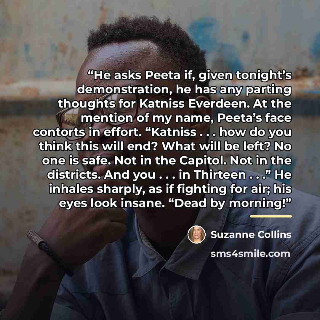 “He asks Peeta if, given tonight’s demonstration, he has any parting thoughts for Katniss Everdeen. At the mention of my name, Peeta’s face contorts in effort. “Katniss . . . how do you think this will end? What will be left? No one is safe. Not in the Capitol. Not in the districts. And you…” quote by Suzanne Collins