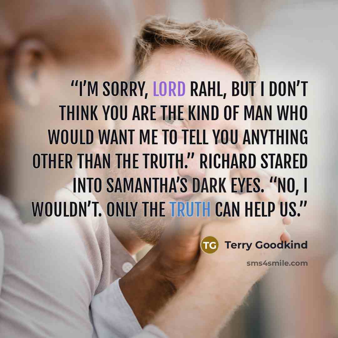 “I’m sorry, Lord Rahl, but I don’t think you are the kind of man who would want me to tell you anything other than the truth.” Richard stared into Samantha’s dark eyes. “No, I wouldn’t. Only the truth can help us.” quote by Terry Goodkind