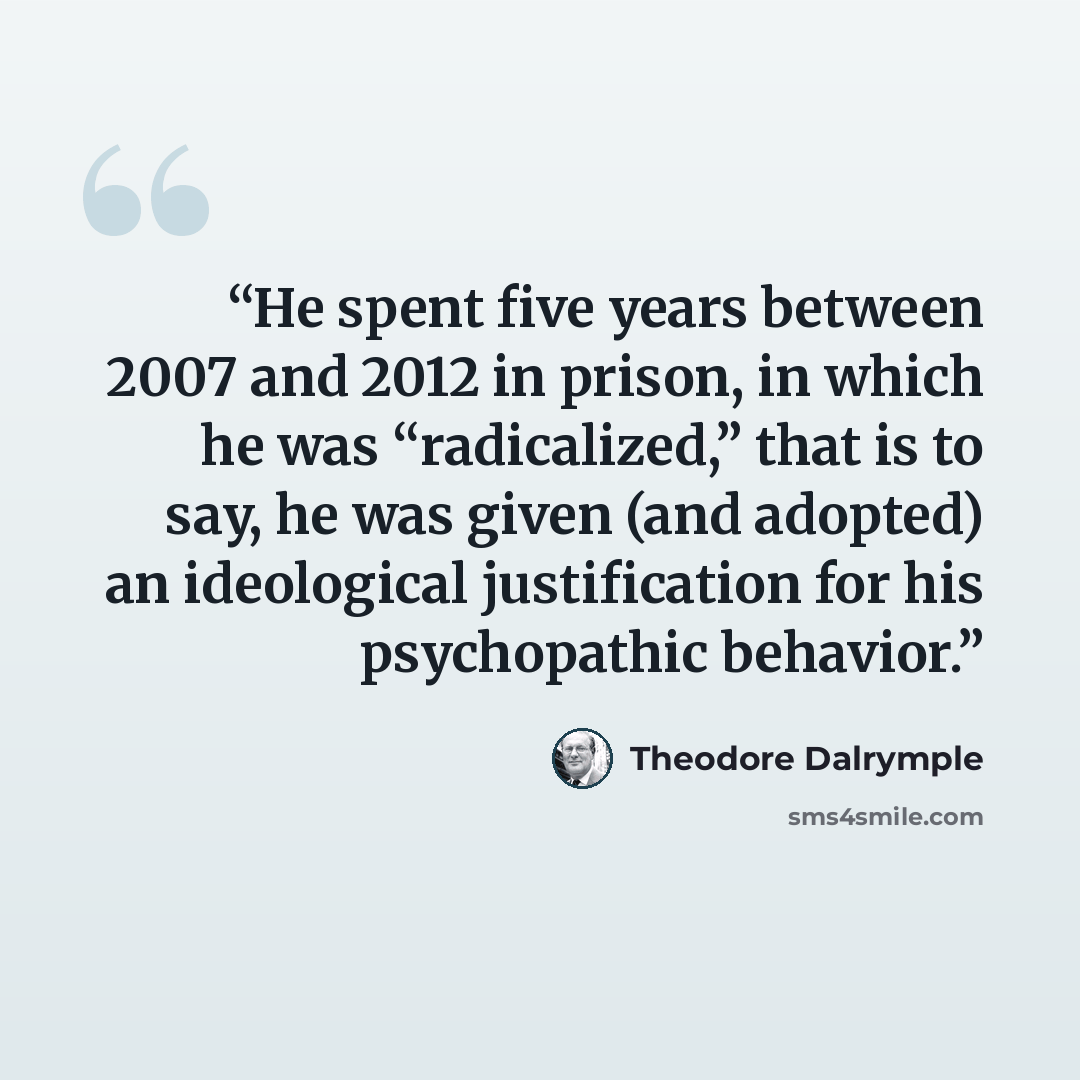 “He spent five years between 2007 and 2012 in prison, in which he was “radicalized,” that is to say, he was given (and adopted) an ideological justification for his psychopathic behavior.” quote by Theodore Dalrymple
