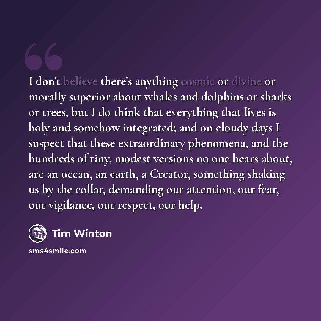 “I don't believe there's anything cosmic or divine or morally superior about whales and dolphins or sharks or trees, but I do think that everything that lives is holy and somehow integrated; and on cloudy days I suspect that these extraordinary phenomena, and the hundreds of tiny, modest versions…” quote by Tim Winton