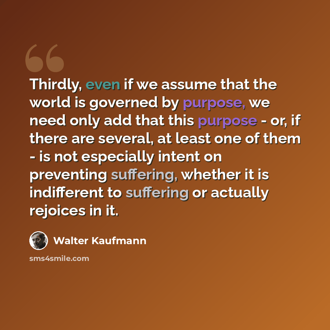 “Thirdly, even if we assume that the world is governed by purpose, we need only add that this purpose - or, if there are several, at least one of them - is not especially intent on preventing suffering, whether it is indifferent to suffering or actually rejoices in it.” quote by Walter Kaufmann