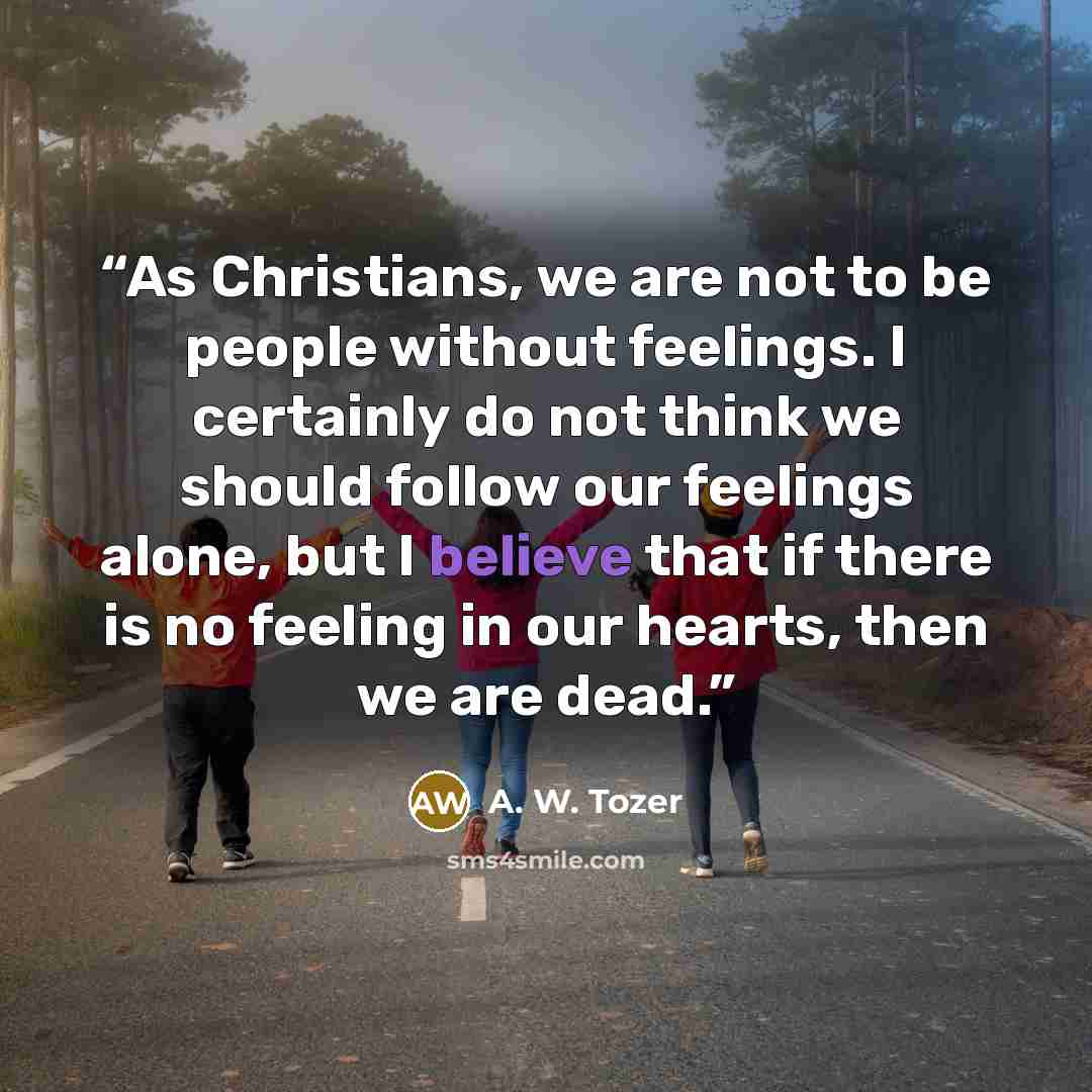 “As Christians, we are not to be people without feelings. I certainly do not think we should follow our feelings alone, but I believe that if there is no feeling in our hearts, then we are dead.” quote by A. W. Tozer