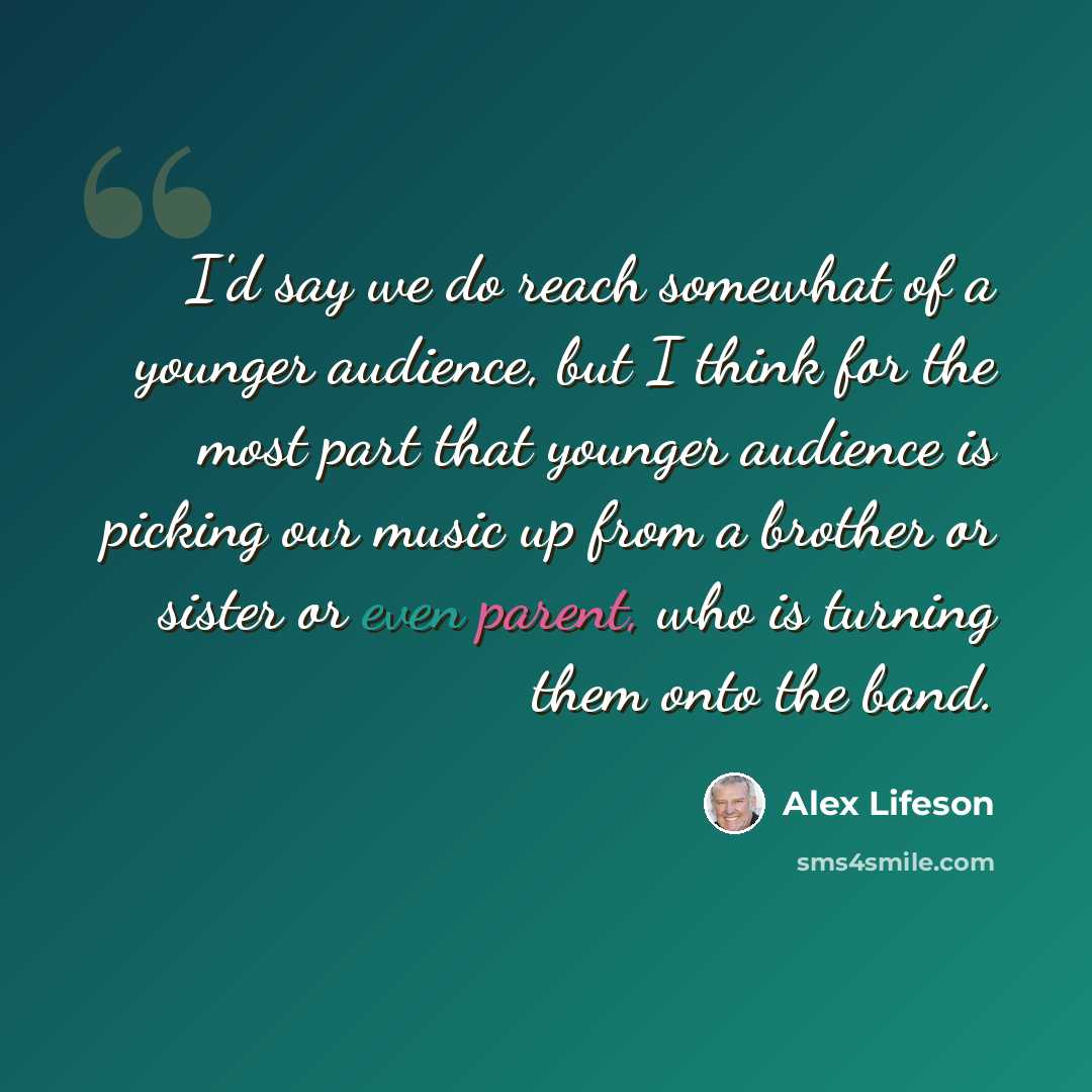 “I'd say we do reach somewhat of a younger audience, but I think for the most part that younger audience is picking our music up from a brother or sister or even parent, who is turning them onto the band.” quote by Alex Lifeson