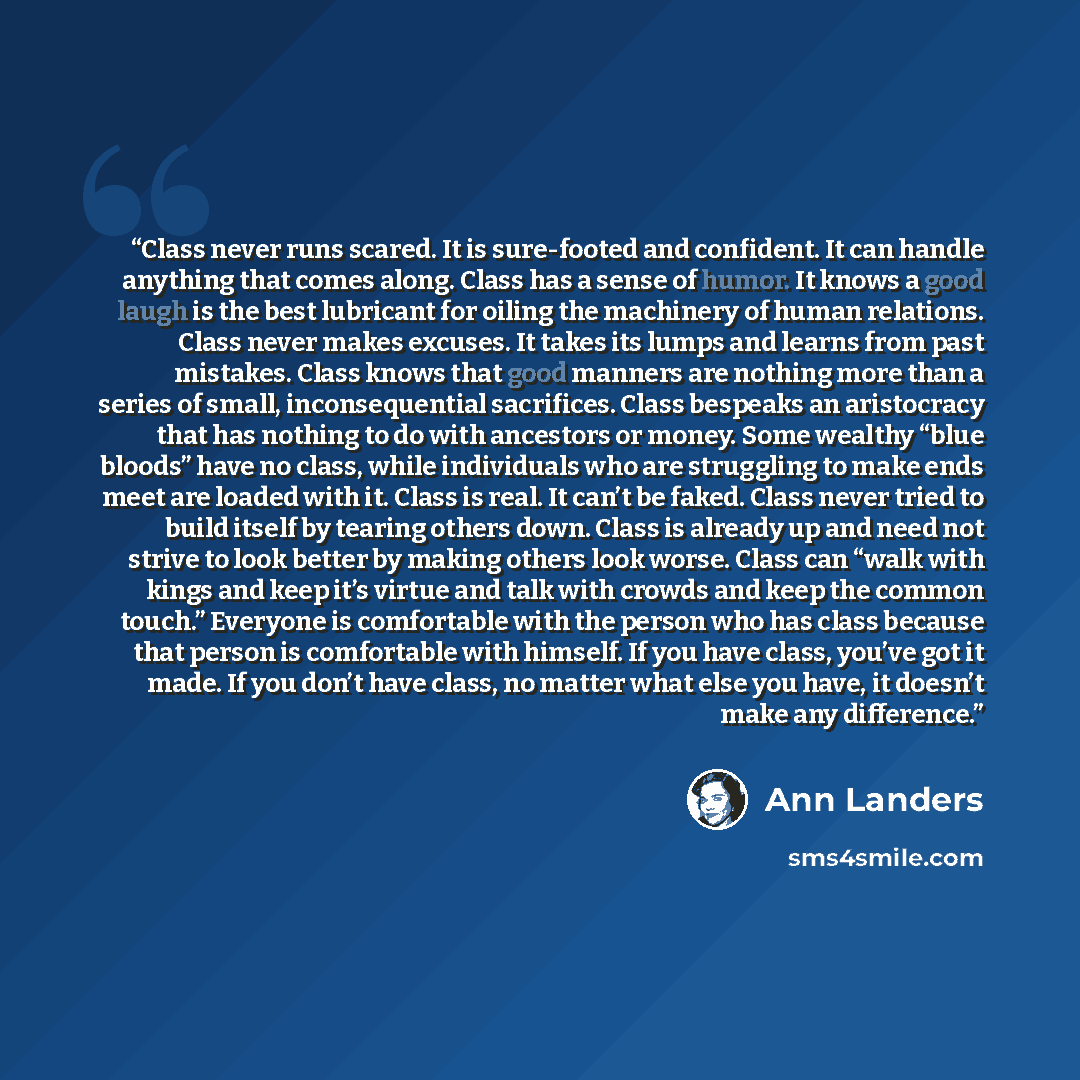 “Class never runs scared. It is sure-footed and confident. It can handle anything that comes along. Class has a sense of humor. It knows a good laugh is the best lubricant for oiling the machinery of human relations. Class never makes excuses. It takes its lumps and learns from past mistakes. Class…” quote by Ann Landers