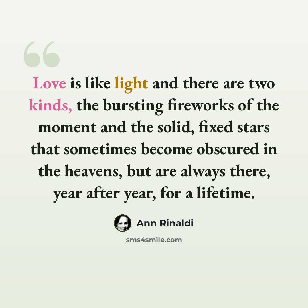 “Love is like light and there are two kinds, the bursting fireworks of the moment and the solid, fixed stars that sometimes become obscured in the heavens, but are always there, year after year, for a lifetime.” quote by Ann Rinaldi