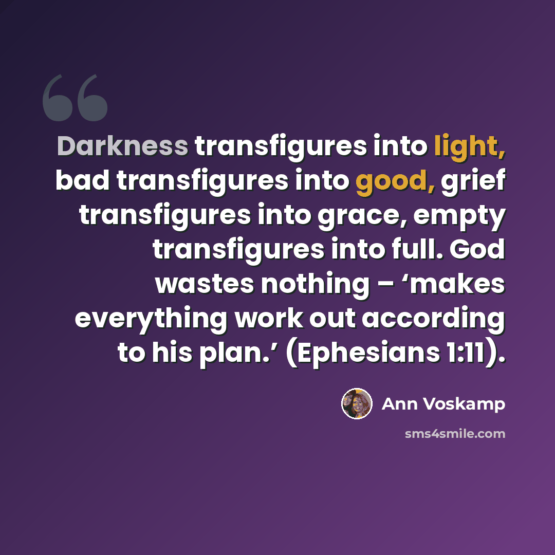 “Darkness transfigures into light, bad transfigures into good, grief transfigures into grace, empty transfigures into full. God wastes nothing – ‘makes everything work out according to his plan.’ (Ephesians 1:11).” quote by Ann Voskamp
