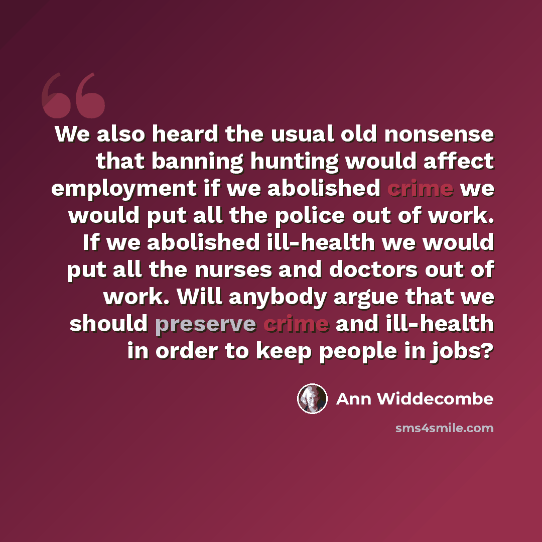 “We also heard the usual old nonsense that banning hunting would affect employment if we abolished crime we would put all the police out of work. If we abolished ill-health we would put all the nurses and doctors out of work. Will anybody argue that we should preserve crime and ill-health in order…” quote by Ann Widdecombe