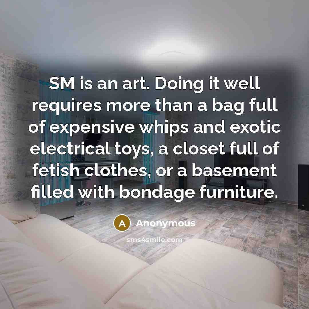 “SM is an art. Doing it well requires more than a bag full of expensive whips and exotic electrical toys, a closet full of fetish clothes, or a basement filled with bondage furniture.” quote by Anonymous
