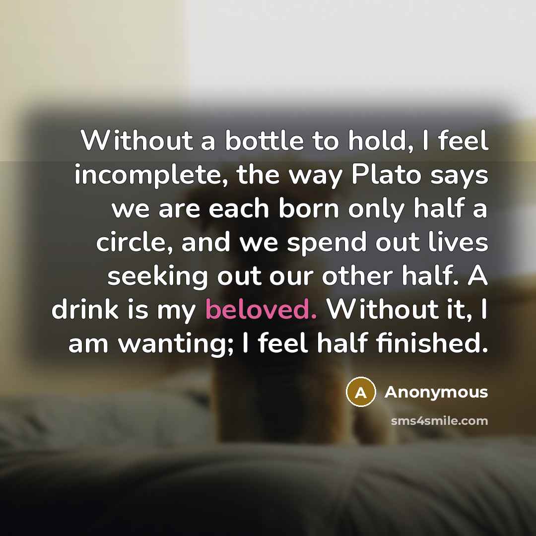 “Without a bottle to hold, I feel incomplete, the way Plato says we are each born only half a circle, and we spend out lives seeking out our other half. A drink is my beloved. Without it, I am wanting; I feel half finished.” quote by Anonymous