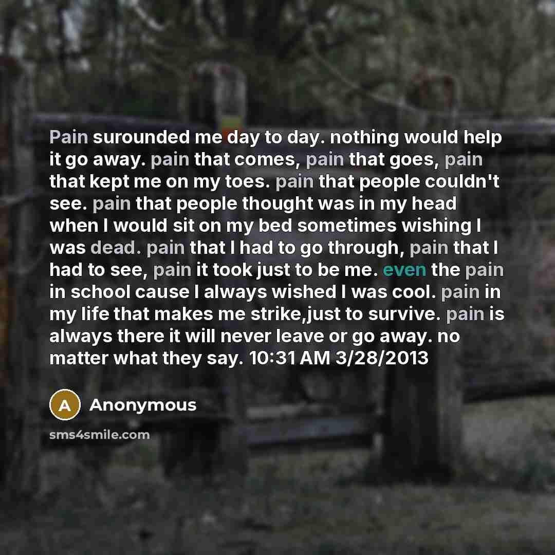 “Pain surounded me day to day. nothing would help it go away. pain that comes, pain that goes, pain that kept me on my toes. pain that people couldn't see. pain that people thought was in my head when I would sit on my bed sometimes wishing I was dead. pain that I had to go through, pain that I had…” quote by Anonymous