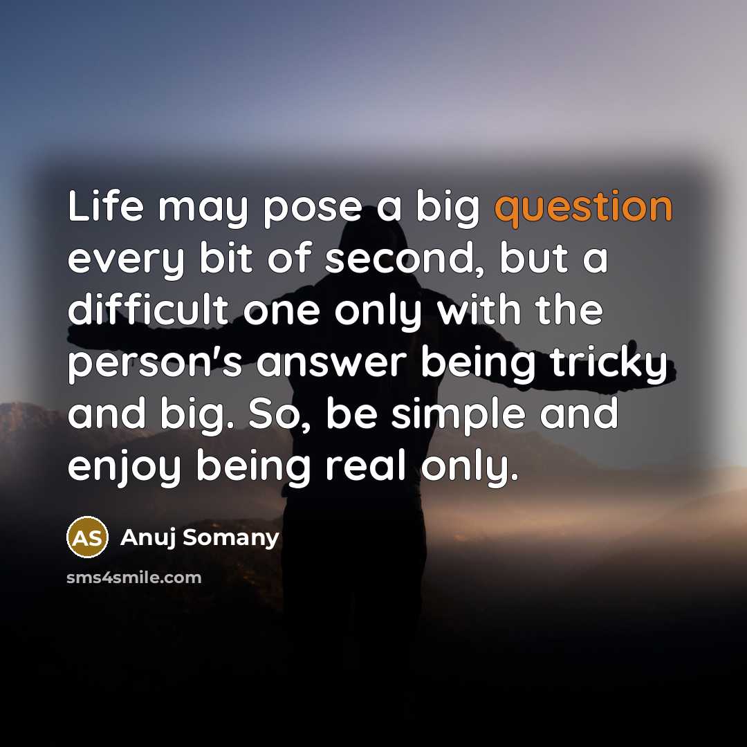 “Life may pose a big question every bit of second, but a difficult one only with the person's answer being tricky and big. So, be simple and enjoy being real only.” quote by Anuj Somany