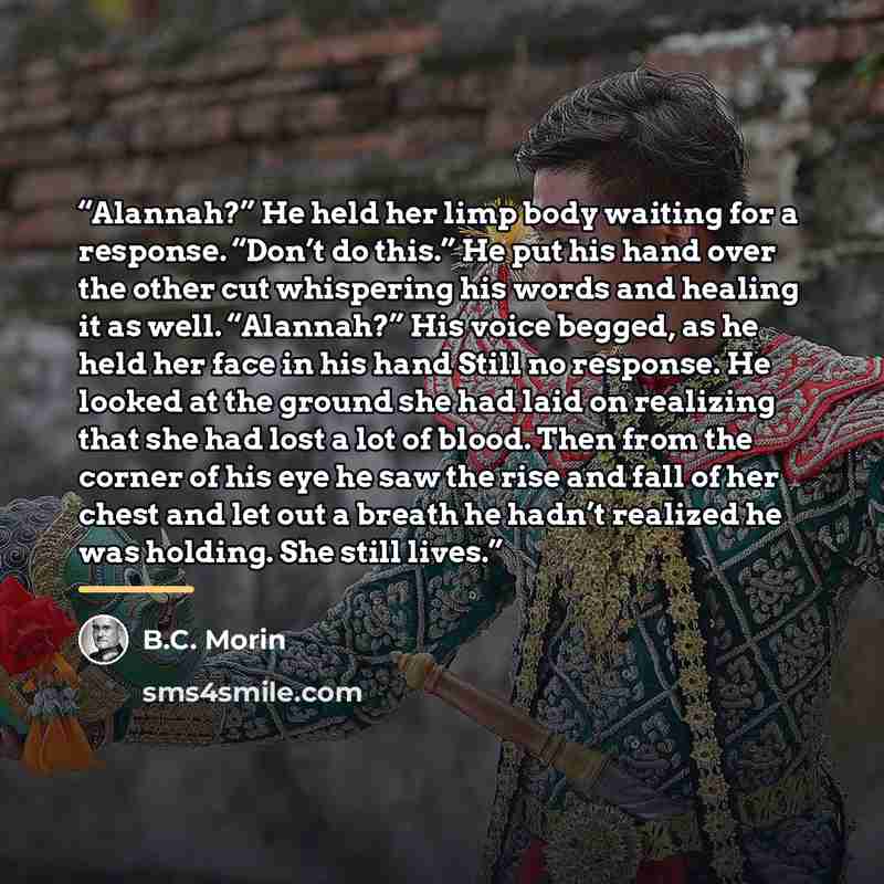 “Alannah?” He held her limp body waiting for a response. “Don’t do this.” He put his hand over the other cut whispering his words and healing it as well. “Alannah?” His voice begged, as he held her face in his hand Still no response. He looked at the ground she had laid on realizing that she had…” quote by B.C. Morin