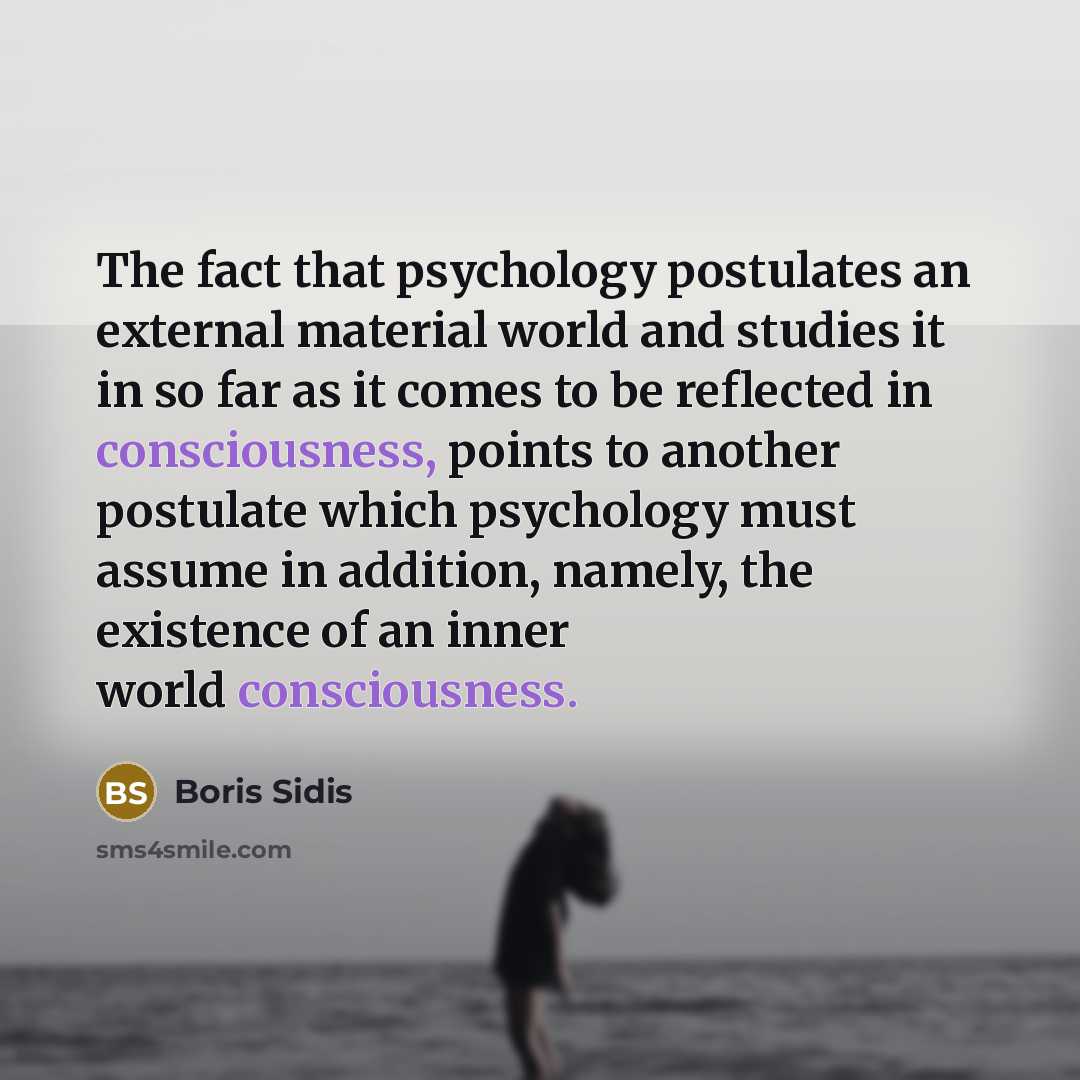 “The fact that psychology postulates an external material world and studies it in so far as it comes to be reflected in consciousness, points to another postulate which psychology must assume in addition, namely, the existence of an inner world consciousness.” quote by Boris Sidis