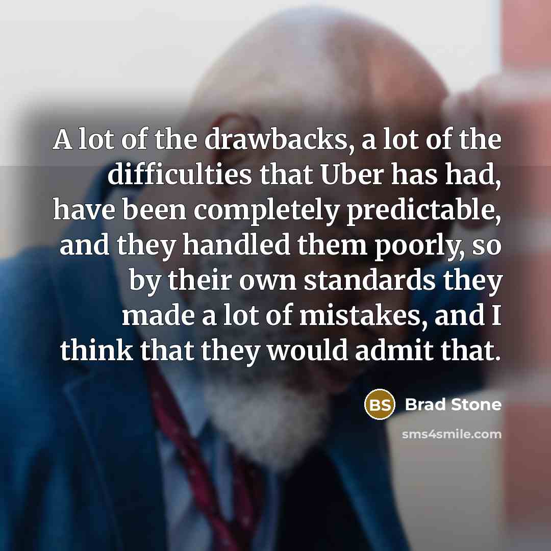 “A lot of the drawbacks, a lot of the difficulties that Uber has had, have been completely predictable, and they handled them poorly, so by their own standards they made a lot of mistakes, and I think that they would admit that.” quote by Brad Stone