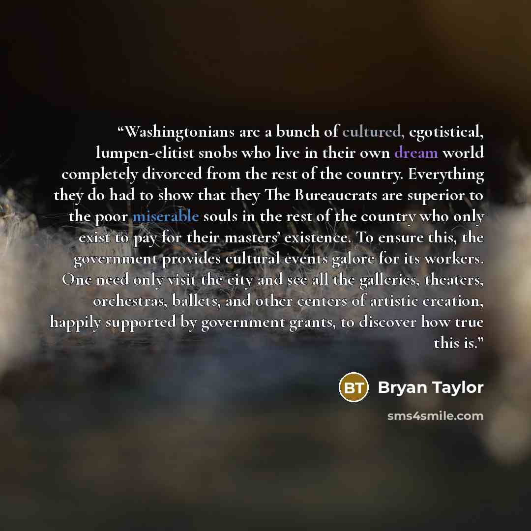 “Washingtonians are a bunch of cultured, egotistical, lumpen-elitist snobs who live in their own dream world completely divorced from the rest of the country. Everything they do had to show that they The Bureaucrats are superior to the poor miserable souls in the rest of the country who only exist…” quote by Bryan Taylor