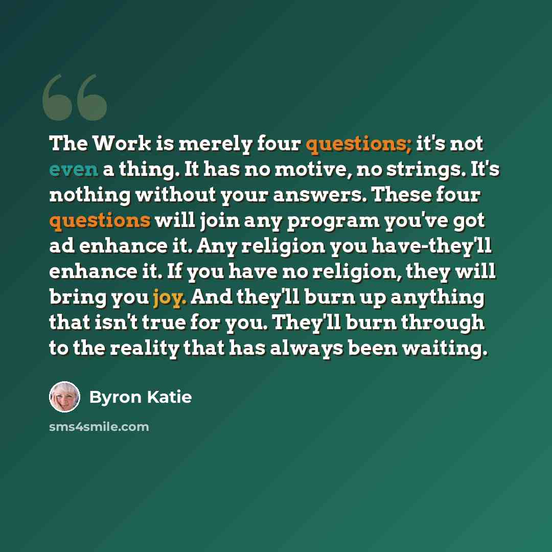 “The Work is merely four questions; it's not even a thing. It has no motive, no strings. It's nothing without your answers. These four questions will join any program you've got ad enhance it. Any religion you have-they'll enhance it. If you have no religion, they will bring you joy. And they'll…” quote by Byron Katie
