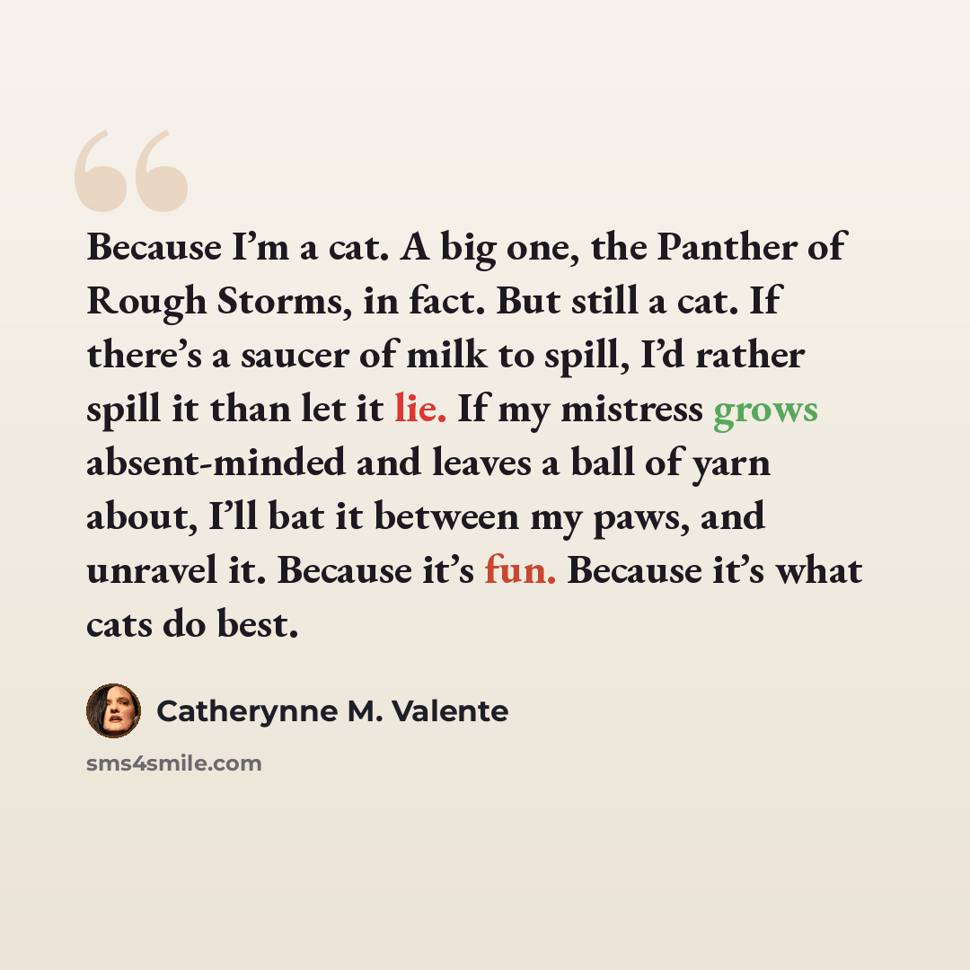 “Because I’m a cat. A big one, the Panther of Rough Storms, in fact. But still a cat. If there’s a saucer of milk to spill, I’d rather spill it than let it lie. If my mistress grows absent-minded and leaves a ball of yarn about, I’ll bat it between my paws, and unravel it. Because it’s fun. Because…” quote by Catherynne M. Valente