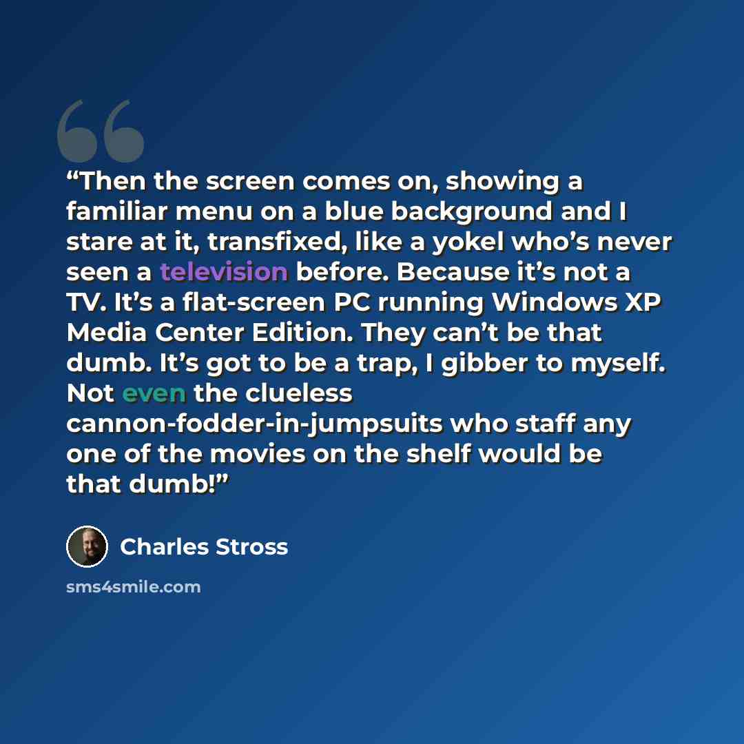 “Then the screen comes on, showing a familiar menu on a blue background and I stare at it, transfixed, like a yokel who’s never seen a television before. Because it’s not a TV. It’s a flat-screen PC running Windows XP Media Center Edition. They can’t be that dumb. It’s got to be a trap, I gibber to…” quote by Charles Stross