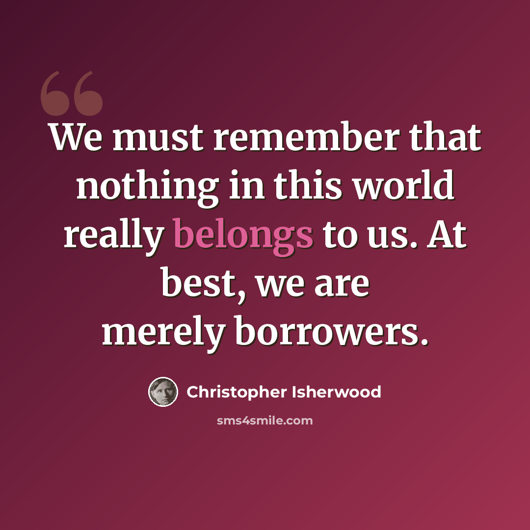 “We must remember that nothing in this world really belongs to us. At best, we are merely borrowers.” quote by Christopher Isherwood