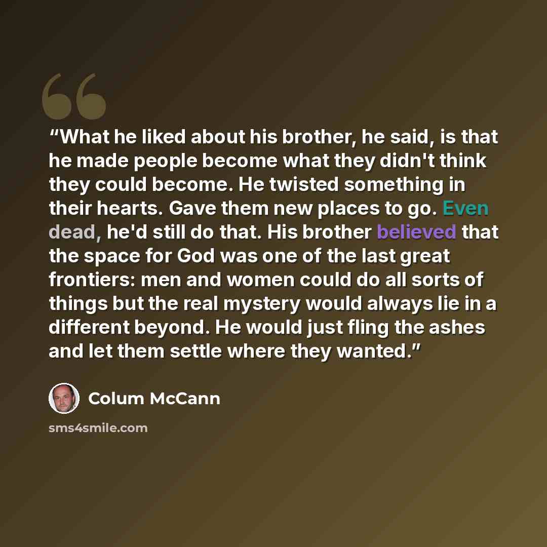 “What he liked about his brother, he said, is that he made people become what they didn't think they could become. He twisted something in their hearts. Gave them new places to go. Even dead, he'd still do that. His brother believed that the space for God was one of the last great frontiers: men…” quote by Colum McCann