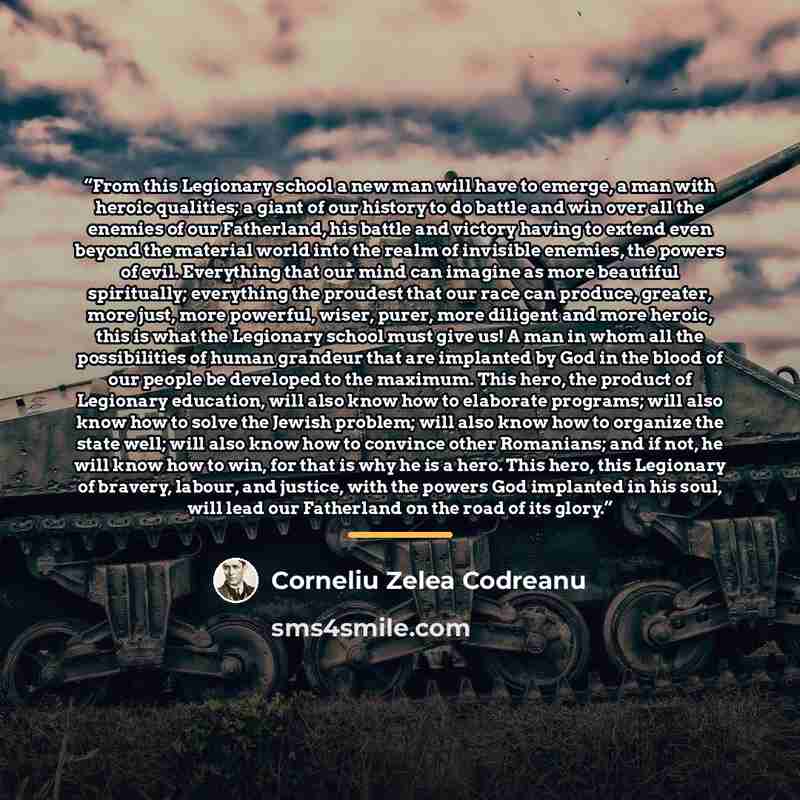 “From this Legionary school a new man will have to emerge, a man with heroic qualities; a giant of our history to do battle and win over all the enemies of our Fatherland, his battle and victory having to extend even beyond the material world into the realm of invisible enemies, the powers of evil…” quote by Corneliu Zelea Codreanu