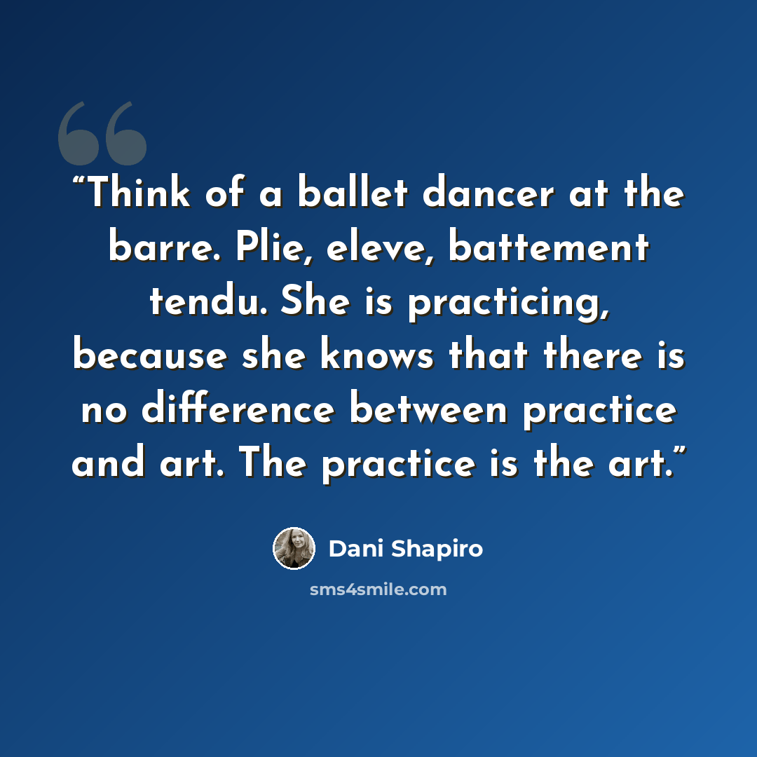 “Think of a ballet dancer at the barre. Plie, eleve, battement tendu. She is practicing, because she knows that there is no difference between practice and art. The practice is the art.” quote by Dani Shapiro
