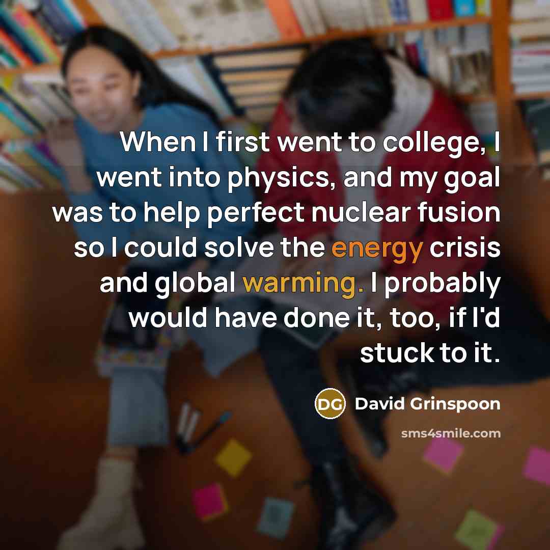 “When I first went to college, I went into physics, and my goal was to help perfect nuclear fusion so I could solve the energy crisis and global warming. I probably would have done it, too, if I'd stuck to it.” quote by David Grinspoon