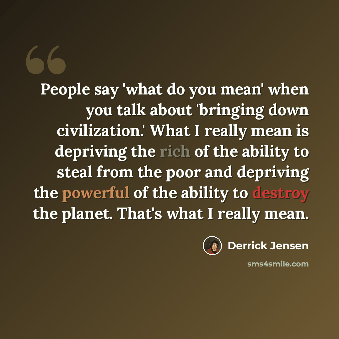 “People say 'what do you mean' when you talk about 'bringing down civilization.' What I really mean is depriving the rich of the ability to steal from the poor and depriving the powerful of the ability to destroy the planet. That's what I really mean.” quote by Derrick Jensen