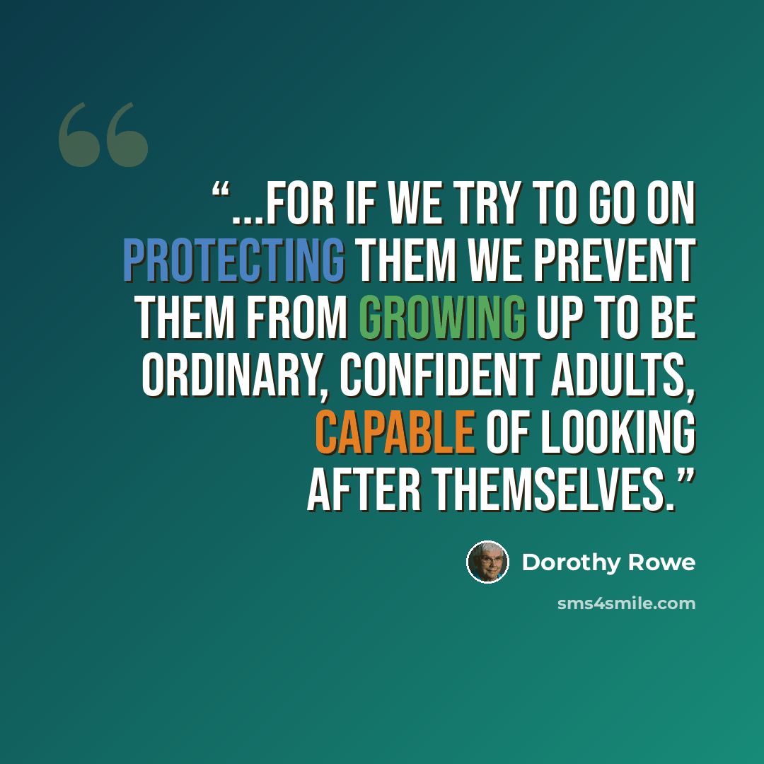 “...for if we try to go on protecting them we prevent them from growing up to be ordinary, confident adults, capable of looking after themselves.” quote by Dorothy Rowe