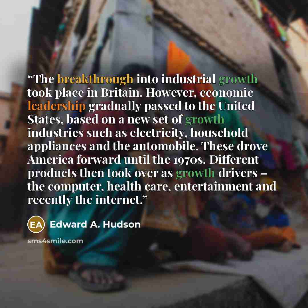 “The breakthrough into industrial growth took place in Britain. However, economic leadership gradually passed to the United States, based on a new set of growth industries such as electricity, household appliances and the automobile. These drove America forward until the 1970s. Different products…” quote by Edward A. Hudson