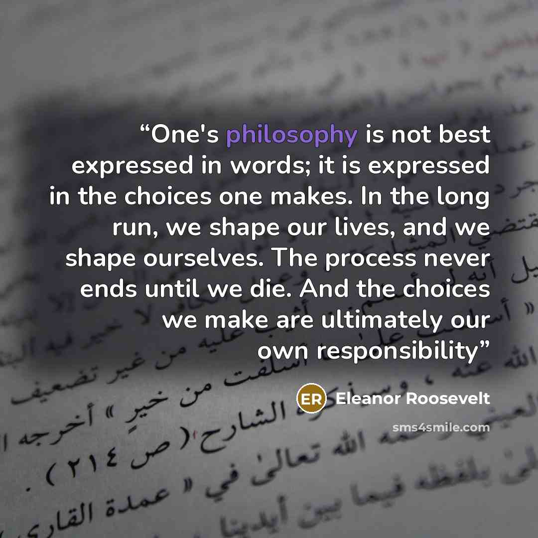 “One's philosophy is not best expressed in words; it is expressed in the choices one makes. In the long run, we shape our lives, and we shape ourselves. The process never ends until we die. And the choices we make are ultimately our own responsibility” quote by eleanor roosevelt